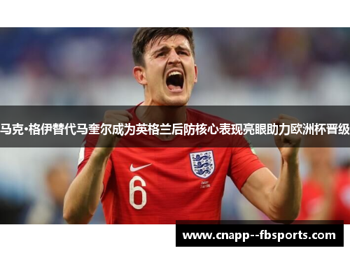 马克·格伊替代马奎尔成为英格兰后防核心表现亮眼助力欧洲杯晋级 马克·格伊替代马奎尔成为英格兰后防核心表现亮眼助力欧洲杯晋级